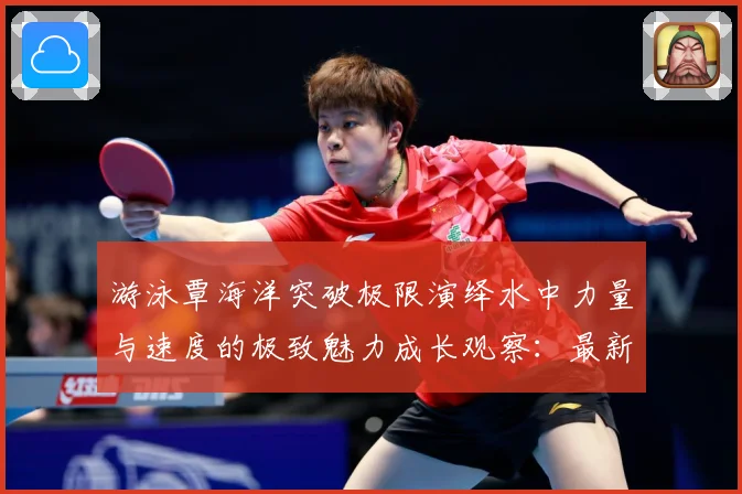 游泳覃海洋突破极限演绎水中力量与速度的极致魅力成长观察：最新赛事动态与深度分析