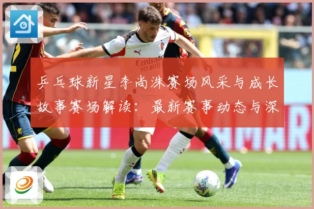 乒乓球新星李尚洙赛场风采与成长故事赛场解读：最新赛事动态与深度分析