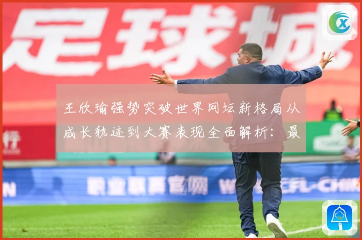 王欣瑜强势突破世界网坛新格局从成长轨迹到大赛表现全面解析：最新赛事动态与深度分析