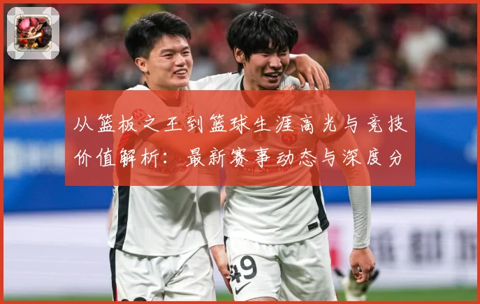 从篮板之王到篮球生涯高光与竞技价值解析：最新赛事动态与深度分析
