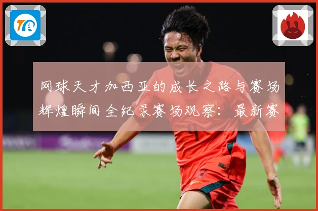 网球天才加西亚的成长之路与赛场辉煌瞬间全纪录赛场观察：最新赛事动态与深度分析