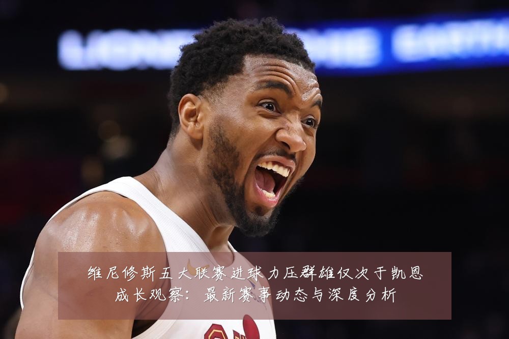 维尼修斯五大联赛进球力压群雄仅次于凯恩成长观察:最新赛事动态与深度分析