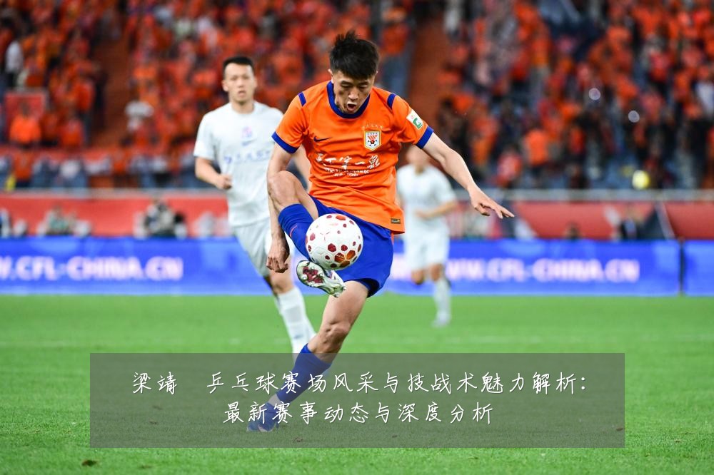 梁靖崑乒乓球赛场风采与技战术魅力解析:最新赛事动态与深度分析