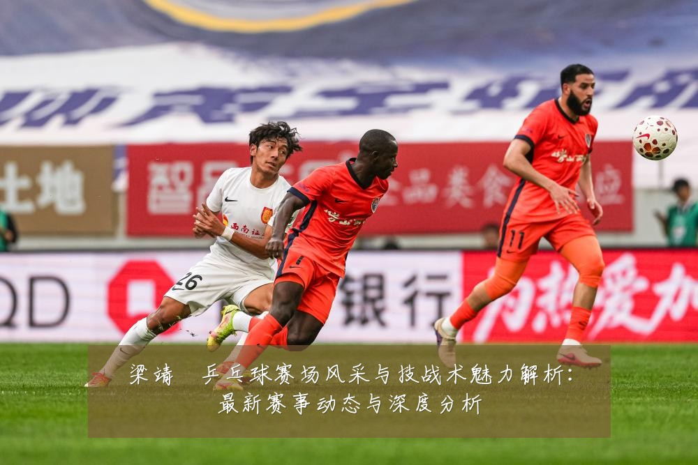 梁靖崑乒乓球赛场风采与技战术魅力解析:最新赛事动态与深度分析