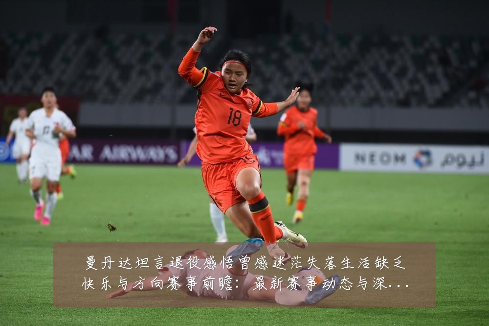 曼丹达坦言退役感悟曾感迷茫失落生活缺乏快乐与方向赛事前瞻:最新赛事动态与深度分析