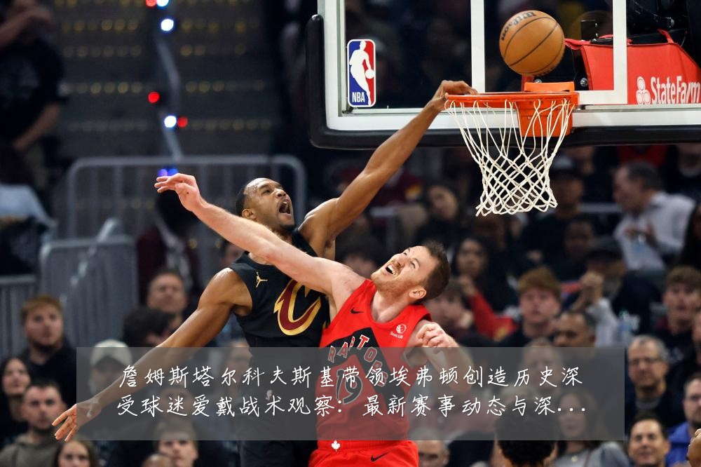 詹姆斯塔尔科夫斯基带领埃弗顿创造历史深受球迷爱戴战术观察：最新赛事动态与深度分析